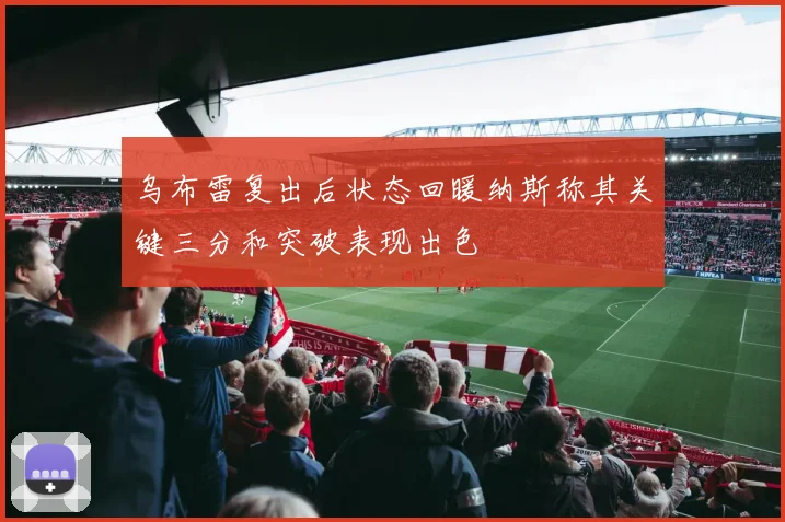 乌布雷复出后状态回暖纳斯称其关键三分和突破表现出色