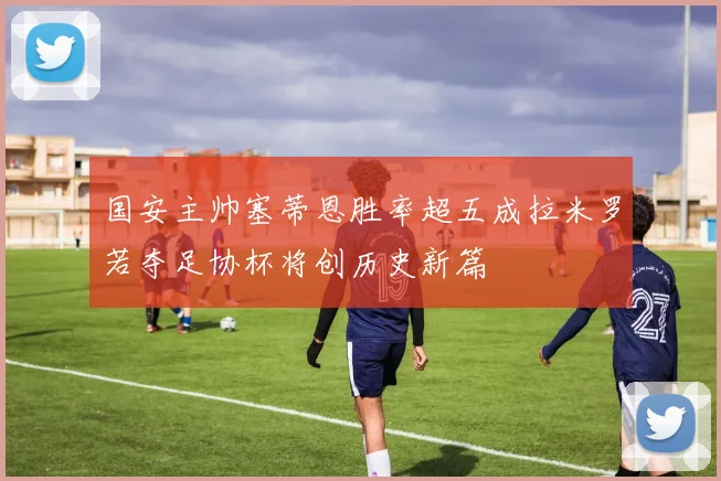 国安主帅塞蒂恩胜率超五成拉米罗若夺足协杯将创历史新篇