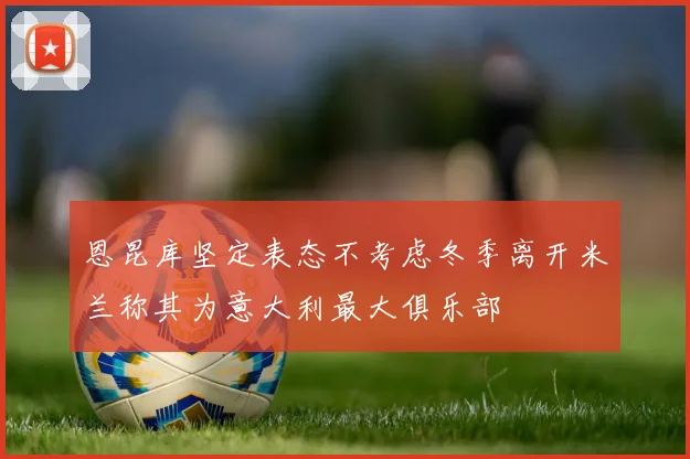 恩昆库坚定表态不考虑冬季离开米兰称其为意大利最大俱乐部