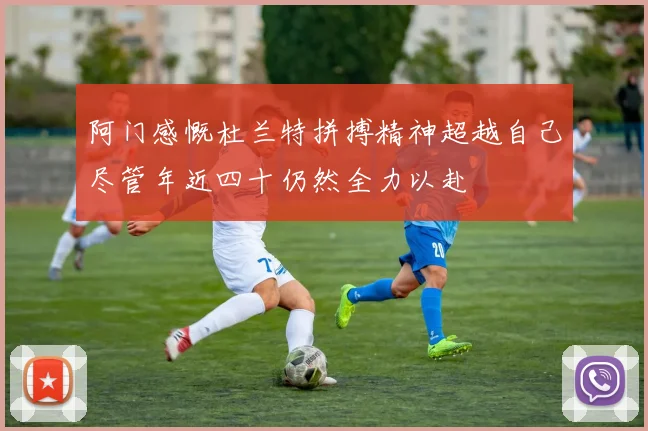 阿门感慨杜兰特拼搏精神超越自己尽管年近四十仍然全力以赴