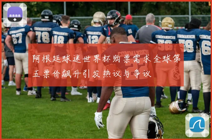 阿根廷球迷世界杯购票需求全球第五票价飙升引发热议与争议
