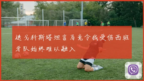 迭戈科斯塔坦言马竞令我受伤西班牙队始终难以融入
