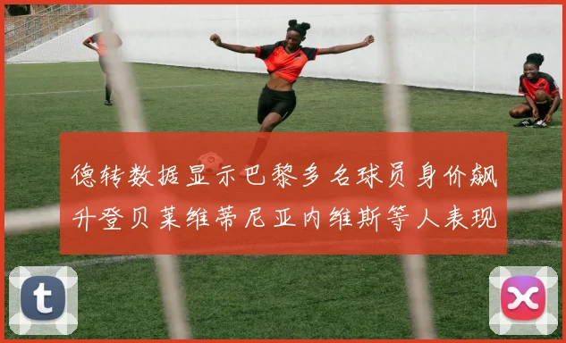 德转数据显示巴黎多名球员身价飙升登贝莱维蒂尼亚内维斯等人表现抢眼