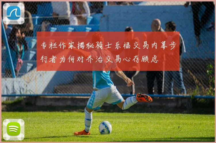 专栏作家揭秘骑士乐福交易内幕步行者为何对乔治交易心存顾虑