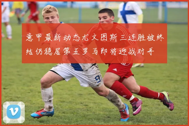 意甲最新动态尤文图斯三连胜被终结仍稳居第五罗马即将迎战对手