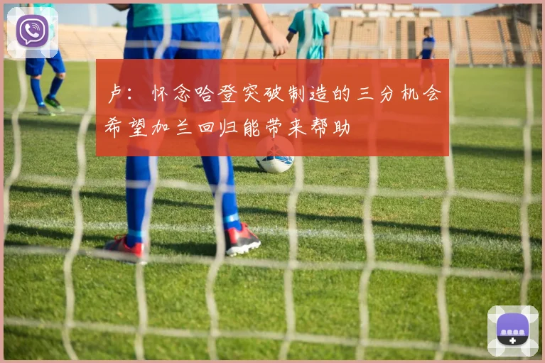 卢：怀念哈登突破制造的三分机会希望加兰回归能带来帮助