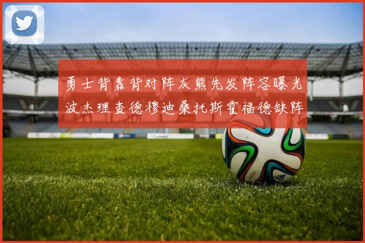 勇士背靠背对阵灰熊先发阵容曝光波杰理查德穆迪桑托斯霍福德缺阵追梦