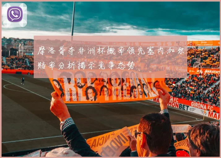 摩洛哥夺非洲杯概率领先塞内加尔赔率分析揭示竞争态势