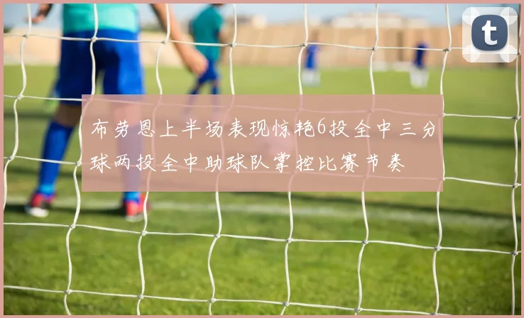 布劳恩上半场表现惊艳6投全中三分球两投全中助球队掌控比赛节奏
