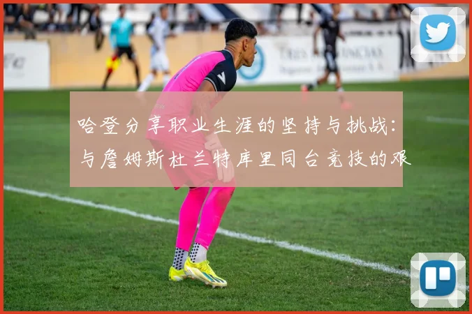 哈登分享职业生涯的坚持与挑战：与詹姆斯杜兰特库里同台竞技的艰辛