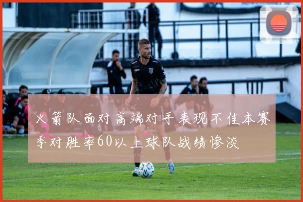火箭队面对高端对手表现不佳本赛季对胜率60以上球队战绩惨淡
