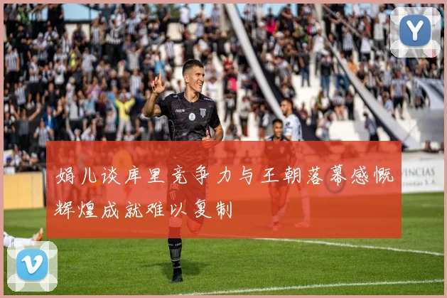 娟儿谈库里竞争力与王朝落幕感慨辉煌成就难以复制