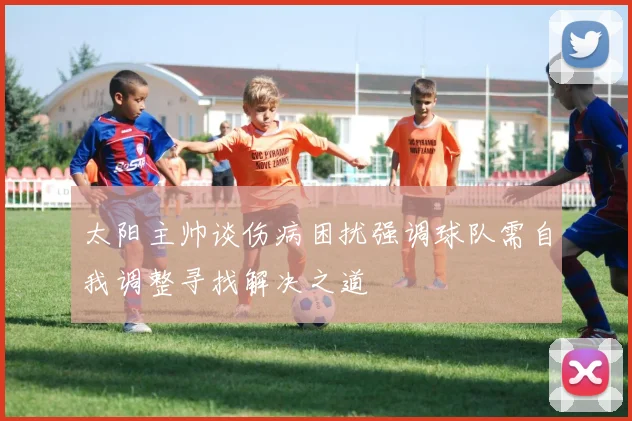 太阳主帅谈伤病困扰强调球队需自我调整寻找解决之道