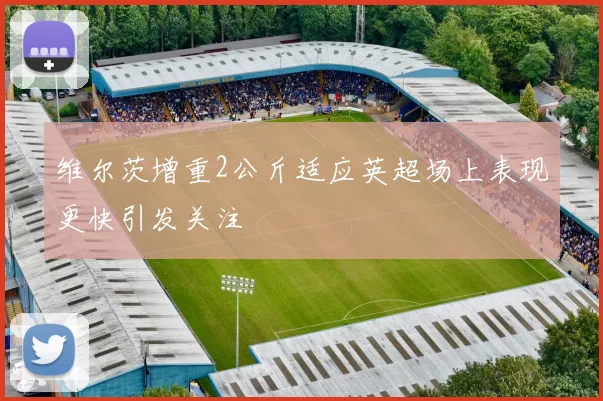 维尔茨增重2公斤适应英超场上表现更快引发关注