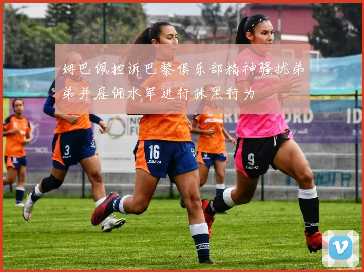 姆巴佩控诉巴黎俱乐部精神骚扰弟弟并雇佣水军进行抹黑行为