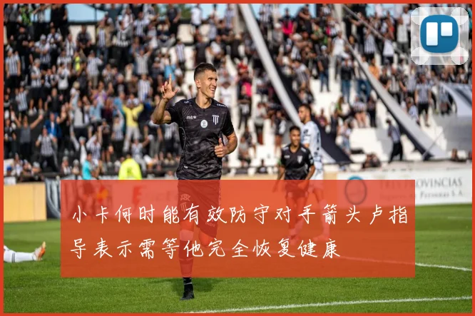 小卡何时能有效防守对手箭头卢指导表示需等他完全恢复健康