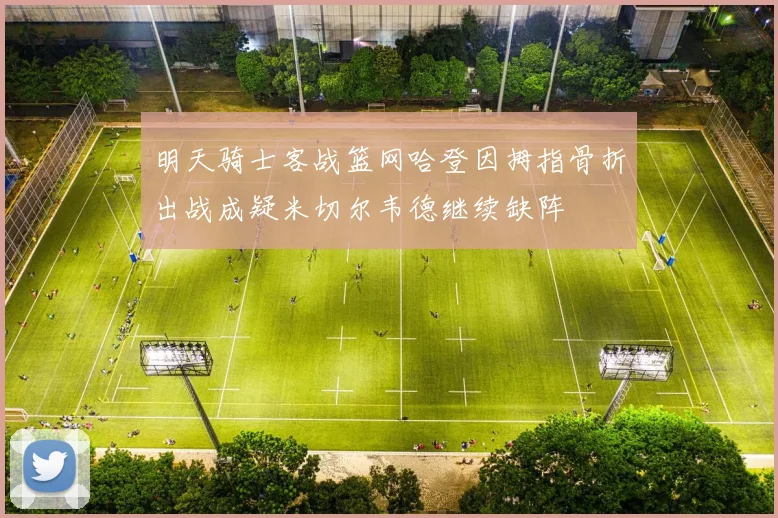 明天骑士客战篮网哈登因拇指骨折出战成疑米切尔韦德继续缺阵