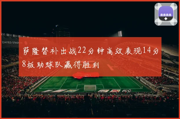 萨隆替补出战22分钟高效表现14分8板助球队赢得胜利