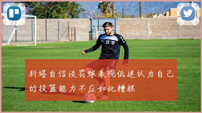 科塔自信谈罚球表现低迷认为自己的投篮能力不应如此糟糕